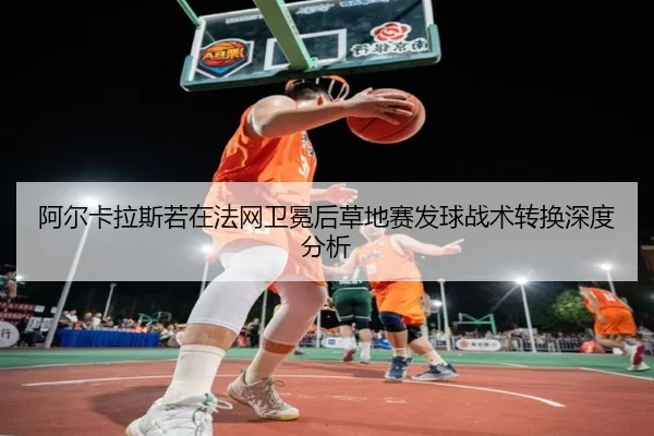 阿尔卡拉斯若在法网卫冕后草地赛发球战术转换深度分析