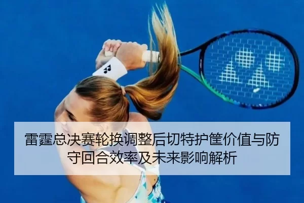 雷霆总决赛轮换调整后切特护筐价值与防守回合效率及未来影响解析