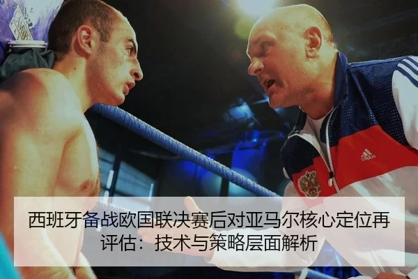 西班牙备战欧国联决赛后对亚马尔核心定位再评估：技术与策略层面解析