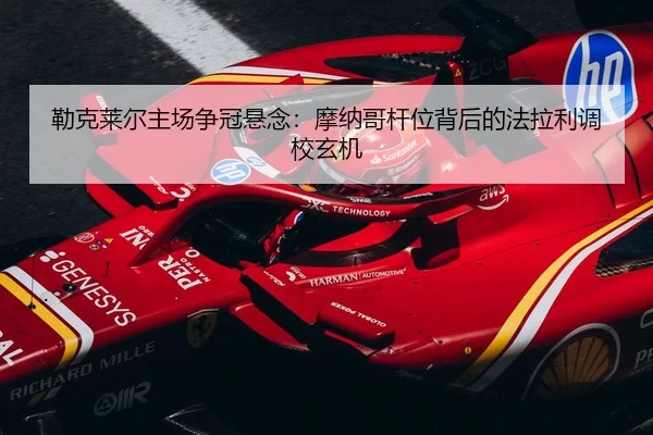 勒克莱尔主场争冠悬念：摩纳哥杆位背后的法拉利调校玄机