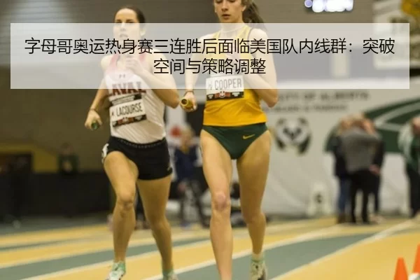 字母哥奥运热身赛三连胜后面临美国队内线群：突破空间与策略调整